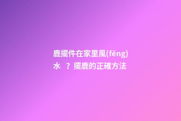 鹿擺件在家里風(fēng)水？擺鹿的正確方法